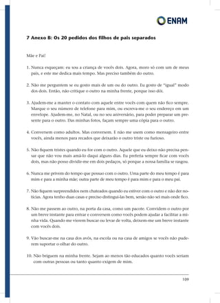 109
7 Anexo B: Os 20 pedidos dos filhos de pais separados
Mãe e Pai!
1. Nunca esqueçam: eu sou a criança de vocês dois. Agora, moro só com um de meus
pais, e este me dedica mais tempo. Mas preciso também do outro.
2. Não me perguntem se eu gosto mais de um ou do outro. Eu gosto de “igual” modo
dos dois. Então, não critique o outro na minha frente, porque isso dói.
3. Ajudem-me a manter o contato com aquele entre vocês com quem não fico sempre.
Marque o seu número de telefone para mim, ou escreva-me o seu endereço em um
envelope. Ajudem-me, no Natal, ou no seu aniversário, para poder preparar um pre-
sente para o outro. Das minhas fotos, façam sempre uma cópia para o outro.
4. Conversem como adultos. Mas conversem. E não me usem como mensageiro entre
vocês, ainda menos para recados que deixarão o outro triste ou furioso.
5. Não fiquem tristes quando eu for com o outro. Aquele que eu deixo não precisa pen-
sar que não vou mais amá-lo daqui alguns dias. Eu preferia sempre ficar com vocês
dois, mas não posso dividir-me em dois pedaços, só porque a nossa família se rasgou.
6. Nunca me privem do tempo que possuo com o outro. Uma parte do meu tempo é para
mim e para a minha mãe; outra parte de meu tempo é para mim e para o meu pai.
7. Não fiquem surpreendidos nem chateados quando eu estiver com o outro e não der no-
tícias. Agora tenho duas casas e preciso distingui-las bem, senão não sei mais onde fico.
8. Não me passem ao outro, na porta da casa, como um pacote. Convidem o outro por
um breve instante para entrar e conversem como vocês podem ajudar a facilitar a mi-
nha vida. Quando me vierem buscar ou levar de volta, deixem-me um breve instante
com vocês dois.
9. Vão buscar-me na casa dos avós, na escola ou na casa de amigos se vocês não pude-
rem suportar o olhar do outro.
10. Não briguem na minha frente. Sejam ao menos tão educados quanto vocês seriam
com outras pessoas ou tanto quanto exigem de mim.
 