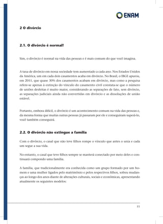 11
2 O divórcio
2.1. O divórcio é normal!
Sim, o divórcio é normal na vida das pessoas e é mais comum do que você imagina.
A taxa de divórcio em nossa sociedade tem aumentado a cada ano. Nos Estados Unidos
da América, um em cada dois casamentos acaba em divórcio. No Brasil, o IBGE apurou,
em 2011, que quase 30% dos casamentos acabam em divórcio, mas como a pesquisa
refere-se apenas à extinção do vínculo do casamento civil constata-se que o número
de uniões desfeitas é muito maior, considerando as separações de fato, sem divórcio,
as separações judiciais ainda não convertidas em divórcio e as dissoluções de união
estável.
Portanto, embora difícil, o divórcio é um acontecimento comum na vida das pessoas e,
da mesma forma que muitas outras pessoas já passaram por ele e conseguiram superá-lo,
você também conseguirá.
2.2. O divórcio não extingue a família
Com o divórcio, o casal que não teve filhos rompe o vínculo que antes o unia e cada
um segue a sua vida.
No entanto, o casal que teve filhos sempre se manterá conectado por meio deles e con-
tinuará compondo uma família.
A família, que tradicionalmente era conhecida como um grupo formado por um ho-
mem e uma mulher ligados pelo matrimônio e pelos respectivos filhos, sofreu mudan-
ças ao longo dos anos diante de alterações culturais, sociais e econômicas, apresentando
atualmente os seguintes modelos:
 