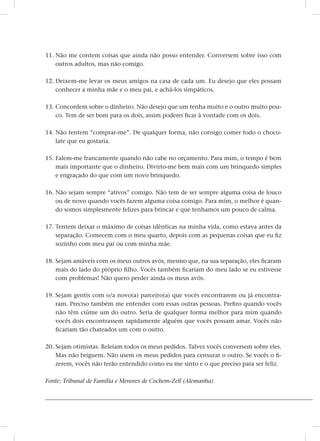 11. Não me contem coisas que ainda não posso entender. Conversem sobre isso com
outros adultos, mas não comigo.
12. Deixem-me levar os meus amigos na casa de cada um. Eu desejo que eles possam
conhecer a minha mãe e o meu pai, e achá-los simpáticos.
13. Concordem sobre o dinheiro. Não desejo que um tenha muito e o outro muito pou-
co. Tem de ser bom para os dois, assim poderei ficar à vontade com os dois.
14. Não tentem “comprar-me”. De qualquer forma, não consigo comer todo o choco-
late que eu gostaria.
15. Falem-me francamente quando não cabe no orçamento. Para mim, o tempo é bem
mais importante que o dinheiro. Divirto-me bem mais com um brinquedo simples
e engraçado do que com um novo brinquedo.
16. Não sejam sempre “ativos” comigo. Não tem de ser sempre alguma coisa de louco
ou de novo quando vocês fazem alguma coisa comigo. Para mim, o melhor é quan-
do somos simplesmente felizes para brincar e que tenhamos um pouco de calma.
17. Tentem deixar o máximo de coisas idênticas na minha vida, como estava antes da
separação. Comecem com o meu quarto, depois com as pequenas coisas que eu fiz
sozinho com meu pai ou com minha mãe.
18. Sejam amáveis com os meus outros avós, mesmo que, na sua separação, eles ficaram
mais do lado do próprio filho. Vocês também ficariam do meu lado se eu estivesse
com problemas! Não quero perder ainda os meus avós.
19. Sejam gentis com o/a novo(a) parceiro(a) que vocês encontrarem ou já encontra-
ram. Preciso também me entender com essas outras pessoas. Prefiro quando vocês
não têm ciúme um do outro. Seria de qualquer forma melhor para mim quando
vocês dois encontrassem rapidamente alguém que vocês possam amar. Vocês não
ficariam tão chateados um com o outro.
20. Sejam otimistas. Releiam todos os meus pedidos. Talvez vocês conversem sobre eles.
Mas não briguem. Não usem os meus pedidos para censurar o outro. Se vocês o fi-
zerem, vocês não terão entendido como eu me sinto e o que preciso para ser feliz.
Fonte: Tribunal de Família e Menores de Cochem-Zell (Alemanha)
 
