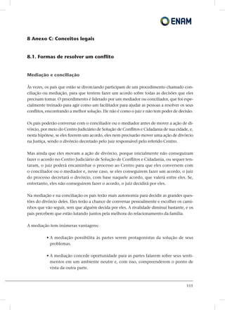 111
8 Anexo C: Conceitos legais
8.1. Formas de resolver um conflito
Mediação e conciliação
Às vezes, os pais que estão se divorciando participam de um procedimento chamado con-
ciliação ou mediação, para que tentem fazer um acordo sobre todas as decisões que eles
precisam tomar. O procedimento é liderado por um mediador ou conciliador, que foi espe-
cialmente treinado para agir como um facilitador para ajudar as pessoas a resolver os seus
conflitos, encontrando a melhor solução. Ele não é como o juiz e não tem poder de decisão.
Os pais poderão conversar com o conciliador ou o mediador antes de mover a ação de di-
vórcio, por meio do Centro Judiciário de Solução de Conflitos e Cidadania de sua cidade, e,
nesta hipótese, se eles fizerem um acordo, eles nem precisarão mover uma ação de divórcio
na Justiça, sendo o divórcio decretado pelo juiz responsável pelo referido Centro.
Mas ainda que eles movam a ação de divórcio, porque inicialmente não conseguiram
fazer o acordo no Centro Judiciário de Solução de Conflitos e Cidadania, ou sequer ten-
taram, o juiz poderá encaminhar o processo ao Centro para que eles conversem com
o conciliador ou o mediador e, nesse caso, se eles conseguirem fazer um acordo, o juiz
do processo decretará o divórcio, com base naquele acordo, que valerá entre eles. Se,
entretanto, eles não conseguirem fazer o acordo, o juiz decidirá por eles.
Na mediação e na conciliação os pais terão mais autonomia para decidir as grandes ques-
tões do divórcio deles. Eles terão a chance de conversar pessoalmente e escolher os cami-
nhos que vão seguir, sem que alguém decida por eles. A rivalidade diminui bastante, e os
pais percebem que estão lutando juntos pela melhora do relacionamento da família.
A mediação tem inúmeras vantagens:
• A mediação possibilita às partes serem protagonistas da solução de seus
problemas.
• A mediação concede oportunidade para as partes falarem sobre seus senti-
mentos em um ambiente neutre e, com isso, compreenderem o ponto de
vista da outra parte.
 