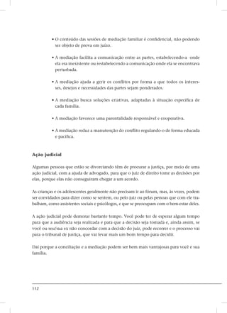 112
• O conteúdo das sessões de mediação familiar é confidencial, não podendo
ser objeto de prova em juízo.
• A mediação facilita a comunicação entre as partes, estabelecendo-a  onde
ela era inexistente ou restabelecendo a comunicação onde ela se encontrava
perturbada.
• A mediação ajuda a gerir os conflitos por forma a que todos os interes-
ses, desejos e necessidades das partes sejam ponderados.
• A mediação busca soluções criativas, adaptadas à situação específica de
cada família.
• A mediação favorece uma parentalidade responsável e cooperativa.
• A mediação reduz a manutenção do conflito regulando-o de forma educada
e pacífica.
Ação judicial
Algumas pessoas que estão se divorciando têm de procurar a justiça, por meio de uma
ação judicial, com a ajuda de advogado, para que o juiz de direito tome as decisões por
elas, porque elas não conseguiram chegar a um acordo.
As crianças e os adolescentes geralmente não precisam ir ao fórum, mas, às vezes, podem
ser convidados para dizer como se sentem, ou pelo juiz ou pelas pessoas que com ele tra-
balham, como assistentes sociais e psicólogos, e que se preocupam com o bem-estar deles.
A ação judicial pode demorar bastante tempo. Você pode ter de esperar algum tempo
para que a audiência seja realizada e para que a decisão seja tomada e, ainda assim, se
você ou seu/sua ex não concordar com a decisão do juiz, pode recorrer e o processo vai
para o tribunal de justiça, que vai levar mais um bom tempo para decidir.
Daí porque a conciliação e a mediação podem ser bem mais vantajosas para você e sua
família.
 