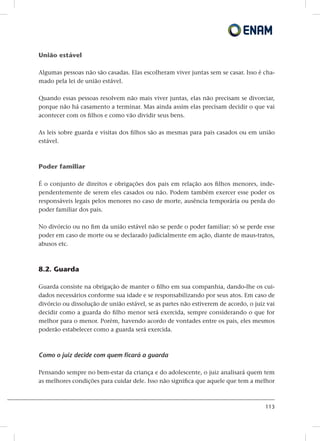 113
União estável
Algumas pessoas não são casadas. Elas escolheram viver juntas sem se casar. Isso é cha-
mado pela lei de união estável.
Quando essas pessoas resolvem não mais viver juntas, elas não precisam se divorciar,
porque não há casamento a terminar. Mas ainda assim elas precisam decidir o que vai
acontecer com os filhos e como vão dividir seus bens.
As leis sobre guarda e visitas dos filhos são as mesmas para pais casados ou em união
estável.
Poder familiar
É o conjunto de direitos e obrigações dos pais em relação aos filhos menores, inde-
pendentemente de serem eles casados ou não. Podem também exercer esse poder os
responsáveis legais pelos menores no caso de morte, ausência temporária ou perda do
poder familiar dos pais.
No divórcio ou no fim da união estável não se perde o poder familiar: só se perde esse
poder em caso de morte ou se declarado judicialmente em ação, diante de maus-tratos,
abusos etc.
8.2. Guarda
Guarda consiste na obrigação de manter o filho em sua companhia, dando-lhe os cui-
dados necessários conforme sua idade e se responsabilizando por seus atos. Em caso de
divórcio ou dissolução de união estável, se as partes não estiverem de acordo, o juiz vai
decidir como a guarda do filho menor será exercida, sempre considerando o que for
melhor para o menor. Porém, havendo acordo de vontades entre os pais, eles mesmos
poderão estabelecer como a guarda será exercida.
Como o juiz decide com quem ficará a guarda
Pensando sempre no bem-estar da criança e do adolescente, o juiz analisará quem tem
as melhores condições para cuidar dele. Isso não significa que aquele que tem a melhor
 