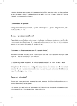 114
condição financeira permanecerá com a guarda do filho, mas sim quem atender melhor
as necessidades do menor, dando-lhe atenção, amor, carinho, e estiver mais preocupado
com seu crescimento e bem-estar.
Quais os tipos de guarda?
Há a guarda unilateral, atribuída a apenas um dos pais, e a guarda compartilhada, atri-
buída a ambos os pais.
O que é a guarda compartilhada?
A guarda compartilhada permite ao pai e à mãe que continuem decidindo e resolvendo
em conjunto a melhor forma de educar, administrar e conviver com os filhos mesmo
após o divórcio ou a dissolução de união estável.
Com quem a criança mora na guarda compartilhada?
A criança continua morando com um dos pais, mas tem uma convivência ampla com
o pai ou a mãe, conforme por eles definido.
O que fazer quando a opinião de um dos pais é diferente do outro no dia a dia?
Divergências de opiniões são corriqueiras e acontecem mesmo no caso de pais ainda
casados. Os pais devem sempre manter uma boa conversa para solucionar dúvidas sobre
o que é melhor para seus filhos.
E a pensão alimentícia?
Tanto o pai como a mãe são responsáveis pelo sustento dos filhos independentemente
do sistema de guarda escolhido.
Eles devem apurar as despesas dos filhos e depois dividi-las entre eles, conforme as pos-
sibilidades de cada um. Quem pode mais, paga mais.
 