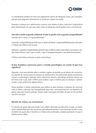 115
A contribuição poderá ser feita em pagamento direto de despesas como, por exemplo,
um dos pais pagando diretamente a escola ou o plano de saúde.
Quando a criança ou o adolescente convive com ambos os pais, cada um é responsável
pela alimentação em sua casa, bem como as despesas relacionadas com a convivência.
Sou mãe e tenho a guarda unilateral. O que eu ganho com a guarda compartilhada?
Guarda não é status. É responsabilidade!
A guarda compartilhada permite que as mães dividam a responsabilidade pela educação
e criação dos filhos com os pais.
Ademais, a guarda compartilhada permite que os filhos sejam mais felizes, por terem con-
tato mais intenso com o pai e a mãe, o que é fundamental para o seu desenvolvimento.
E filhos mais felizes deixam as mães mais felizes.
O juiz mandou o processo para o estudo psicológico ou social. O que isso
significa?
Quando o juiz tem dúvida sobre o melhor regime de guarda ou de direito de convivên-
cia (direito de visitas) para as crianças ou adolescentes, ele pode pedir ajuda a assistentes
sociais e a psicólogos judiciais. Esses assistentes sociais e psicólogos judiciais fazem en-
trevistas com o pai, mãe e filhos para avaliar o que é melhor para as crianças e adoles-
centes, o que pode levar alguns meses.
Nesse período, é muito importante que ambos os pais tenham o máximo de convívio
com os filhos e possam dar tranquilidade para eles, sem pressioná-los, em hipótese al-
guma, para que tomem partido. Nada é mais cruel para um filho do que ter de escolher
um dos seus pais.
Direito de visitas ou convivência
É o direito de quem não tem reside com o filho. Havendo acordo entre os pais, as visitas
serão estabelecidas por eles, da forma que acharem melhor. Caso não haja acordo, o juiz
decidirá em quais dias e horários as visitas serão realizadas, sempre pensando no que é
melhor para o filho.
 