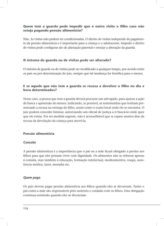 116
Quem tem a guarda pode impedir que o outro visite o filho caso não
esteja pagando pensão alimentícia?
Não. As visitas não podem ser condicionadas. O direito de visitas independe do pagamen-
to da pensão alimentícia e é importante para a criança e o adolescente. Impedir o direito
de visitas pode configurar ato de alienação parental e ensejar a alteração da guarda.
O sistema de guarda ou de visitas pode ser alterado?
O sistema de guarda ou de visitas pode ser modificado a qualquer tempo, por acordo entre
os pais ou por determinação do juiz, sempre que tal mudança for benéfica para o menor.
E se aquele que não tem a guarda se recusa a devolver o filho no dia e
hora determinados?
Nesse caso, a pessoa que tem a guarda deverá procurar um advogado, para ajuizar a ação
de busca e apreensão do menor, indicando, se possível, as testemunhas que tenham pre-
senciado a recusa na entrega do filho, assim como o exato local onde ele se encontra. O
juiz poderá conceder liminar, autorizando um oficial de justiça a ir buscá-lo onde quer
que ele esteja. Por ser medida urgente, não é aconselhável que se espere muitos dias da
recusa da devolução da criança para movê-la.
Pensão alimentícia
Conceito
A pensão alimentícia é a importância que o pai ou a mãe ficará obrigado a prestar aos
filhos para que eles possam viver com dignidade. Os alimentos não se referem apenas
à comida, mas também à educação, formação intelectual, medicamentos, roupa, assis-
tência médica, lazer, moradia etc.
Quem paga
Os pais devem pagar pensão alimentícia aos filhos quando eles se divorciam. Tanto o
pai como a mãe são responsáveis pelo sustento e cuidado com os filhos. Esta obrigação
continua existindo quando eles se divorciam.
 