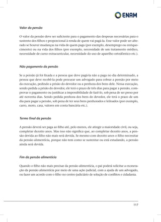 117
Valor da pensão
O valor da pensão deve ser suficiente para o pagamento das despesas necessárias para o
sustento dos filhos e proporcional à renda de quem vai pagá-la. Esse valor pode ser alte-
rado se houver mudanças na vida de quem paga (por exemplo, desemprego ou enrique-
cimento) ou na vida dos filhos (por exemplo, necessidade de um tratamento médico,
necessidade de curso extracurricular, necessidade do uso de aparelho ortodôntico etc.).
Não pagamento da pensão
Se a pensão já foi fixada e a pessoa que deve pagá-la não a paga no dia determinado, a
pessoa que deve recebê-la pode procurar um advogado para cobrar a pensão por meio
da execução, pedindo a prisão do devedor ou a penhora dos bens dele. Nessa execução,
sendo pedida a prisão do devedor, ele terá o prazo de três dias para pagar a pensão, com-
provar o pagamento ou justificar a impossibilidade de fazê-lo, sob pena de ser preso por
até noventa dias. Sendo pedida penhora dos bens do devedor, ele terá o prazo de um
dia para pagar a pensão, sob pena de ter seus bens penhorados e leiloados (por exemplo,
carro, moto, casa, valores em conta bancária etc.).
Termo final da pensão
A pensão deverá ser paga ao filho até, pelo menos, ele atingir a maioridade civil, ou seja,
completar dezoito anos. Mas isso não significa que, ao completar dezoito anos, a pen-
são devida ao filho não mais será devida. Se mesmo com dezoito anos o filho necessitar
da pensão alimentícia, porque não tem como se sustentar ou está estudando, a pensão
ainda será devida.
Fim da pensão alimentícia
Quando o filho não mais precisar da pensão alimentícia, o pai poderá solicitar a exonera-
ção da pensão alimentícia por meio de uma ação judicial, com a ajuda de um advogado,
ou fazer um acordo com o filho no centro judiciário de solução de conflitos e cidadania.
 