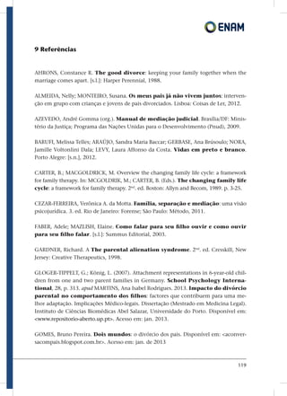 119
9 Referências
AHRONS, Constance R. The good divorce: keeping your family together when the
marriage comes apart. [s.l.]: Harper Perennial, 1988.
ALMEIDA, Nelly; MONTEIRO, Susana. Os meus pais já não vivem juntos: interven-
ção em grupo com crianças e jovens de pais divorciados. Lisboa: Coisas de Ler, 2012.
AZEVEDO, André Gomma (org.). Manual de mediação judicial. Brasília/DF: Minis-
tério da Justiça; Programa das Nações Unidas para o Desenvolvimento (Pnud), 2009.
BARUFI, Melissa Telles; ARAÚJO, Sandra Maria Baccar; GERBASE, Ana Brúsoulo; NORA,
Jamille Voltonlini Dala; LEVY, Laura Affonso da Costa. Vidas em preto e branco.
Porto Alegre: [s.n.], 2012.
CARTER, B.; MACGOLDRICK, M. Overview the changing family life cycle: a framework
for family therapy. In: MCGOLDRIK, M.; CARTER, B. (Eds.). The changing family life
cycle: a framework for family therapy. 2nd
. ed. Boston: Allyn and Becom, 1989. p. 3-25.
CEZAR-FERREIRA, Verônica A. da Motta. Família, separação e mediação: uma visão
psicojurídica. 3. ed. Rio de Janeiro: Forense; São Paulo: Método, 2011.
FABER, Adele; MAZLISH, Elaine. Como falar para seu filho ouvir e como ouvir
para seu filho falar. [s.l.]: Summus Editorial, 2003.
GARDNER, Richard. A The parental alienation syndrome. 2nd
. ed. Cresskill, New
Jersey: Creative Therapeutics, 1998.
GLOGER-TIPPELT, G.; König, L. (2007). Attachment representations in 6-year-old chil-
dren from one and two parent families in Germany. School Psychology Interna-
tional, 28, p. 313. apud MARTINS, Ana Isabel Rodrigues. 2013. Impacto do divórcio
parental no comportamento dos filhos: factores que contribuem para uma me-
lhor adaptação. Implicações Médico-legais. Dissertação (Mestrado em Medicina Legal).
Instituto de Ciências Biomédicas Abel Salazar, Universidade do Porto. Disponível em:
www.repositorio-aberto.up.pt. Acesso em: jan. 2013.
GOMES, Bruno Pereira. Dois mundos: o divórcio dos pais. Disponível em: aconver-
sacompais.blogspot.com.br. Acesso em: jan. de 2013
 