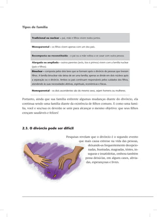Tipos de família
Tradicional ou nuclear – pai, mãe e filhos vivem todos juntos.
Monoparental – os filhos vivem apenas com um dos pais.
Recomposta ou reconstituída – o pai ou a mãe voltou a se casar com outra pessoa.
Alargada ou ampliada – outros parentes (avós, tios e primos) vivem com a família nuclear
(pais e filhos).
Binuclear – composta pelos dois lares que se formam após o divórcio de pessoas que tiveram
filhos. A família binuclear não deixa de ser uma família; apenas se divide em dois núcleos após
a separação ou o divórcio. Ambos os pais continuam responsáveis pelos cuidados dos filhos,
atendendo às suas necessidades afetivas, espirituais, econômicas e físicas.
Homoparental – os dois ascendentes são do mesmo sexo, sejam homens ou mulheres.
Portanto, ainda que sua família enfrente algumas mudanças diante do divórcio, ela
continua sendo uma família diante da existência de filhos comuns. E como uma famí-
lia, você e seu/sua ex deverão se unir para alcançar o mesmo objetivo: que seus filhos
cresçam saudáveis e felizes!
2.3. O divórcio pode ser difícil
Pesquisas revelam que o divórcio é o segundo evento
que mais causa estresse na vida das pessoas,
deixando-as frequentemente decepcio-
nadas, frustradas, magoadas, tristes, in-
seguras e insatisfeitas, embora também
possa deixá-las, em alguns casos, alivia-
das, esperançosas e livres.
 