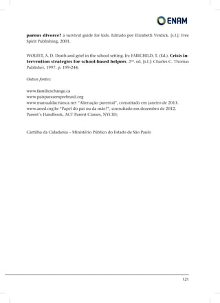 121
parens divorce? a survival guide for kids. Editado por Elizabeth Verdick. [s.l.]: Free
Spirit Publishing, 2001.
WOLFET, A. D. Death and grief in the school setting. In: FAIRCHILD, T. (Ed.). Crisis in-
tervention strategies for school-based helpers. 2nd
. ed. [s.l.]: Charles C. Thomas
Publisher, 1997. p. 199-244.
Outras fontes:
www.familieschange.ca
www.paisparasemprebrasil.org
www.manualdacrianca.net “Alienação parental”, consultado em janeiro de 2013.
www.aned.org.br “Papel do pai ou da mãe?”, consultado em dezembro de 2012.
Parent´s Handbook, ACT Parent Classes, NYCID;
Cartilha da Cidadania – Ministério Público do Estado de São Paulo
 