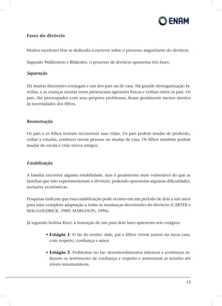 13
Fases do divórcio
Muitos escritores têm se dedicado a escrever sobre o processo angustiante do divórcio.
Segundo Wallerstein e Blakeslee, o processo de divórcio apresenta três fases:
Separação
Há muitas discussões conjugais e um dos pais sai de casa. Há grande desorganização fa-
miliar, e as crianças muitas vezes presenciam agressões físicas e verbais entre os pais. Os
pais, tão preocupados com seus próprios problemas, ficam geralmente menos atentos
às necessidades dos filhos.
Reconstrução
Os pais e os filhos tentam reconstruir suas vidas. Os pais podem mudar de profissão,
voltar a estudar, conhecer novas pessoas ou mudar de casa. Os filhos também podem
mudar de escola e criar novos amigos.
Estabilização
A família encontra alguma estabilidade, mas é geralmente mais vulnerável do que as
famílias que não experimentaram o divórcio, podendo apresentar algumas dificuldades,
inclusive econômicas.
Pesquisas indicam que essa estabilização pode ocorrer em um período de dois a seis anos
para uma completa adaptação a todas as mudanças decorrentes do divórcio (CARTER e
MACGOLDRICK, 1989; MARGOLIN, 1996).
Já segundo Isolina Ricci, a transição de um para dois lares apresenta sete estágios:
• Estágio 1: O lar do sonho: mãe, pai e filhos vivem juntos na mesa casa,
com respeito, confiança e amor.
• Estágio 2: Problemas no lar: desentendimentos intensos e contínuos re-
duzem os sentimento de confiança e respeito e aumentam as tensões até
níveis insustentáveis.
 