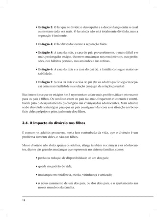 14
• Estágio 3: O lar que se divide: o desrespeito e a desconfiança entre o casal
aumentam cada vez mais. O lar ainda não está totalmente dividido, mas a
separação é iminente.
• Estágio 4: O lar dividido: ocorre a separação física.
• Estágio 5: A casa da mãe, a casa do pai: provavelmente, o mais difícil e o
mais prolongado estágio. Ocorrem mudanças nos rendimentos, nas profis-
sões, nos hábitos pessoais, nas amizades e nas rotinas.
• Estágio 6: A casa da mãe e a casa do pai (a): a família consegue maior es-
tabilidade.
• Estágio 7: A casa da mãe e a casa do pai (b): os adultos já conseguem sepa-
rar com mais facilidade sua relação conjugal da relação parental.
Ricci menciona que os estágios 4 e 5 representam a fase mais problemática e estressante
para os pais e filhos. Os conflitos entre os pais são mais frequentes e intensos e contri-
buem para o desajustamento psicológico das crianças/dos adolescentes. Mais adiante
serão abordadas estratégias para que os pais consigam lidar com essa situação em bene-
fício deles próprios e principalmente dos filhos.
2.4. O impacto do divórcio nos filhos
É comum os adultos pensarem, nesta fase conturbada da vida, que o divórcio é um
problema somente deles, e não dos filhos.
Mas o divórcio não abala apenas os adultos, atinge também as crianças e os adolescen-
tes, diante das grandes mudanças que representa no sistema familiar, como:
• perda ou redução de disponibilidade de um dos pais;
• queda no padrão de vida;
• mudanças em residência, escola, vizinhança e amizade;
• o novo casamento de um dos pais, ou dos dois pais, e o ajustamento aos
novos membros da família.
 