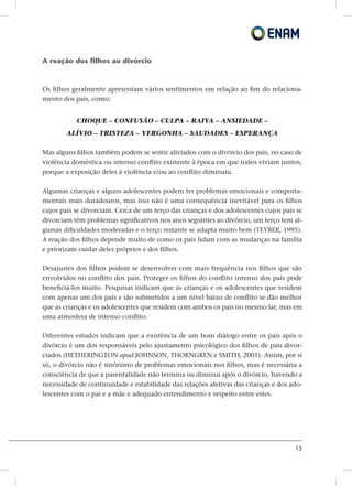 15
A reação dos filhos ao divórcio
Os filhos geralmente apresentam vários sentimentos em relação ao fim do relaciona-
mento dos pais, como:
CHOQUE – CONFUSÃO – CULPA – RAIVA – ANSIEDADE –
ALÍVIO – TRISTEZA – VERGONHA – SAUDADES – ESPERANÇA
Mas alguns filhos também podem se sentir aliviados com o divórcio dos pais, no caso de
violência doméstica ou intenso conflito existente à época em que todos viviam juntos,
porque a exposição deles à violência e/ou ao conflito diminuiu.
Algumas crianças e alguns adolescentes podem ter problemas emocionais e comporta-
mentais mais duradouros, mas isso não é uma consequência inevitável para os filhos
cujos pais se divorciam. Cerca de um terço das crianças e dos adolescentes cujos pais se
divorciam têm problemas significativos nos anos seguintes ao divórcio, um terço tem al-
gumas dificuldades moderadas e o terço restante se adapta muito bem (TEYBER, 1995).
A reação dos filhos depende muito de como os pais lidam com as mudanças na família
e priorizam cuidar deles próprios e dos filhos.
Desajustes dos filhos podem se desenvolver com mais frequência nos filhos que são
envolvidos no conflito dos pais. Proteger os filhos do conflito intenso dos pais pode
beneficiá-los muito. Pesquisas indicam que as crianças e os adolescentes que residem
com apenas um dos pais e são submetidos a um nível baixo de conflito se dão melhor
que as crianças e os adolescentes que residem com ambos os pais no mesmo lar, mas em
uma atmosfera de intenso conflito.
Diferentes estudos indicam que a existência de um bom diálogo entre os pais após o
divórcio é um dos responsáveis pelo ajustamento psicológico dos filhos de pais divor-
ciados (HETHERINGTON apud JOHNSON, THORNGREN e SMITH, 2001). Assim, por si
só, o divórcio não é sinônimo de problemas emocionais nos filhos, mas é necessária a
consciência de que a parentalidade não termina ou diminui após o divórcio, havendo a
necessidade de continuidade e estabilidade das relações afetivas das crianças e dos ado-
lescentes com o pai e a mãe e adequado entendimento e respeito entre estes.
 