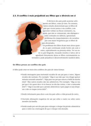 16
2.5. O conflito é mais prejudicial aos filhos que o divórcio em si
O divórcio dos pais pode acarretar sofri-
mento aos filhos, como já visto. No entanto,
vários estudos demonstram que os filhos de
pais que vivem juntos e em conflito, com
agressões verbais ou físicas constantes, ou,
ainda, que não se comunicam, não dialogam e
estão centrados no silêncio, apresentam
problemas de comportamento e de socializa-
ção com maior frequência que os filhos de
pais divorciados.
Os problemas dos filhos ficam mais sérios quan-
do os pais continuam sendo hostis um com o
outro, especialmente na presença deles. Ver ou ou-
vir os pais brigando, trocando insultos e talvez até se
agredindo fisicamente deixa os filhos extremamente es-
tressados e pode prejudicar o desenvolvimento saudável deles.
Os filhos presos ao conflito dos pais
O filho pode estar no meio dos conflitos dos pais de várias formas:
• Sendo mensageiro para transmitir recados de um pai para o outro. Alguns
recados são normais. Por exemplo: “diga à sua mãe que vou chegar quinze
minutos atrasado amanhã”; “diga para seu pai que nasceu o bebê da minha
irmã”. Mas outros recados não são admissíveis. Por exemplo: “diga ao seu
pai que é ele quem deve vir te buscar no dia das visitas, e não a namorada
dele!”; “diga à sua mãe que a pensão alimentícia é para pagar as suas despe-
sas e não as roupas novas dela!”.
• Sendo informante para dizer a um dos pais sobre a vida pessoal do outro.
• Ouvindo afirmações negativas de um pai sobre o outro ou sobre outro
membro da família.
• Sendo usado por um dos pais para entregar o cheque da pensão alimentícia
para o outro ou a mensagem de que o cheque está atrasado.
 