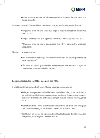 17
• Sendo obrigado a tomar partido ou a escolher apenas um dos pais para con-
tinuar amando.
Pense em como você se sentiria se fosse uma criança e um de seus pais te dissesse:
• “Diga para o seu pai que se ele não pagar a pensão alimentícia ele não vai
mais ver você.”
• “Diga à sua mãe para usar a pensão alimentícia para você, não para ela.”
• “Diga para o seu pai que se a namorada dele estiver na casa dele, você não
vai para lá.”
Algumas crianças relataram:
• “Eu fico com dor de barriga todo vez que meus pais me pedem para mandar
uma mensagem.”
• “Às vezes eu penso que eles têm problemas por minha causa porque eu
ouço o meu nome quando eles brigam.”
Consequências dos conflitos dos pais aos filhos
O conflito entre os pais pode afetar os filhos e acarretar consequências:
• Relações interpessoais: dificuldade em estabelecer relações de confiança e
de maior intimidade com outras pessoas; tendência de apresentar compor-
tamentos denominados antissociais (brigar, mentir, praticar bullying, gritar
etc.).
• Baixa tolerância à raiva e hostilidade: dificuldades em lidar com situações
que despertem emoções fortes como a raiva em aceitar o “não”.
• Problemas no sono e na alimentação: dificuldades para dormir, pesadelos
frequentes, sono inquieto, falta de apetite.
 