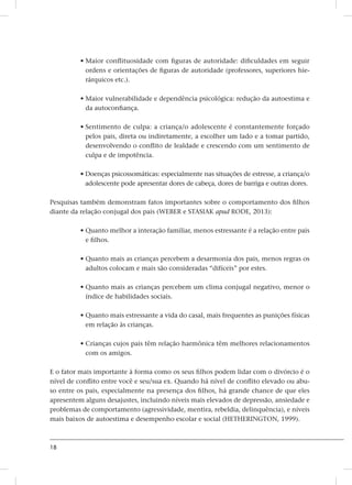 18
• Maior conflituosidade com figuras de autoridade: dificuldades em seguir
ordens e orientações de figuras de autoridade (professores, superiores hie-
rárquicos etc.).
• Maior vulnerabilidade e dependência psicológica: redução da autoestima e
da autoconfiança.
• Sentimento de culpa: a criança/o adolescente é constantemente forçado
pelos pais, direta ou indiretamente, a escolher um lado e a tomar partido,
desenvolvendo o conflito de lealdade e crescendo com um sentimento de
culpa e de impotência.
• Doenças psicossomáticas: especialmente nas situações de estresse, a criança/o
adolescente pode apresentar dores de cabeça, dores de barriga e outras dores.
Pesquisas também demonstram fatos importantes sobre o comportamento dos filhos
diante da relação conjugal dos pais (WEBER e STASIAK apud RODE, 2013):
• Quanto melhor a interação familiar, menos estressante é a relação entre pais
e filhos.
• Quanto mais as crianças percebem a desarmonia dos pais, menos regras os
adultos colocam e mais são consideradas “difíceis” por estes.
• Quanto mais as crianças percebem um clima conjugal negativo, menor o
índice de habilidades sociais.
• Quanto mais estressante a vida do casal, mais frequentes as punições físicas
em relação às crianças.
• Crianças cujos pais têm relação harmônica têm melhores relacionamentos
com os amigos.
E o fator mais importante à forma como os seus filhos podem lidar com o divórcio é o
nível de conflito entre você e seu/sua ex. Quando há nível de conflito elevado ou abu-
so entre os pais, especialmente na presença dos filhos, há grande chance de que eles
apresentem alguns desajustes, incluindo níveis mais elevados de depressão, ansiedade e
problemas de comportamento (agressividade, mentira, rebeldia, delinquência), e níveis
mais baixos de autoestima e desempenho escolar e social (HETHERINGTON, 1999).
 