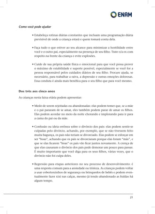 21
Como você pode ajudar
• estabeleça rotinas diárias constantes que incluam uma programação diária
previsível de onde a criança estará e quem tomará conta dela.
• faça tudo o que estiver ao seu alcance para minimizar a hostilidade entre
você e o outro pai, especialmente na presença de seu filho. Trate o/a ex com
respeito na frente da criança e evite explosões.
• cuide de sua própria saúde física e emocional para que você possa prover
o máximo de estabilidade e suporte possível, especialmente se você for a
pessoa responsável pelos cuidados diários de seu filho. Procure ajuda, se
necessário, para trabalhar a raiva, a depressão e outras emoções dolorosas.
Essa conduta é ainda mais benéfica para o seu filho que para você mesmo.
Dos três aos cinco anos
As crianças nesta faixa etária podem apresentar:
• Medo de serem rejeitadas ou abandonadas: elas podem temer que, se a mãe
e o pai pararam de se amar, eles também podem parar de amar os filhos.
Elas podem acordar no meio da noite chorando e implorando para ir para
a cama do pai ou da mãe.
• Confusão ou ideia errônea sobre o divórcio dos pais: elas podem sentir-se
culpadas pelo divórcio, achando, por exemplo, que se não tivessem feito
muita bagunça, os pais não teriam se divorciado. Elas podem se esforçar em
ser “boas”, achando que os pais se divorciaram porque elas foram “más”, e
que se elas ficarem “boas” os pais vão ficar juntos novamente. A crença de
que elas causaram o divórcio dos pais pode demorar um pouco para passar.
É muito importante que você diga para os seus filhos, várias vezes, que o
divórcio não foi culpa deles.
• Regressão para etapas anteriores no seu processo de desenvolvimento: é
uma resposta comum para a ansiedade ou tristeza. As crianças podem voltar
a usar cobertorzinhos de segurança ou brinquedos de bebês e podem even-
tualmente fazer xixi nas calças, mesmo já tendo abandonado as fraldas há
algum tempo.
 