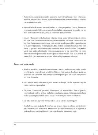 22
• Aumento no comportamento agressivo nas brincadeiras e nos relaciona-
mentos, em casa e na escola, especialmente se elas testemunham o conflito
e a agressão dos pais.
• Necessidade de serem tranquilizadas: as crianças podem chorar, lamentar,
procurar contato físico ou serem alimentadas, ou procurar proteção em to-
dos, incluindo estranhos, para se sentirem tranquilizadas.
• Medos e fantasias perturbadoras: crianças nessa idade não conseguem enten-
der bem os acontecimentos confusos nas suas vidas e acabam fantasiando so-
bre eles. Elas podem se preocupar com um pai sendo destruído, especialmente
se os pais brigaram na presença delas. Elas podem também fantasiar estar com
fome, o que está associado com o medo de serem abandonadas. Elas podem
sentir que serão substituídas e se preocupam que o pai envolvido em novo
relacionamento possa amar a nova pessoa mais do que elas. Elas podem ter
medo de ir para a cama e se recusar a ficar sós por poucos minutos.
Como você pode ajudar
• Ajude o seu filho, dando-lhe estrutura e criando ambiente estável e saudá-
vel. Respeite os medos de seu filho. Não os ridicularize. Reafirme para seu
filho que ele é amado, será sempre cuidado pelos pais e não foi o responsá-
vel pelo divórcio.
• Para ajudar o seu filho a recuperar a autoconfiança, dê-lhe suporte e apoio,
e não castigos e punições.
• Explique claramente para seu filho quem irá tomar conta dele e quando
você voltará a vê-lo após o trabalho ou alguma saída. Crianças nesta faixa
etária podem precisar de ajuda extra e reafirmações sobre o divórcio.
• Dê uma atenção especial ao seu filho. Ele se sentirá mais seguro.
• Estabeleça, com a ajuda de seu/sua ex, regras claras e rotinas consistentes
para seu filho nas duas casas. O seu filho pode ficar confuso se as regras e as
rotinas forem muito diferentes na casa do pai e na casa da mãe.
 