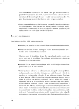 24
delas e vão tomar conta delas. Elas devem saber que mesmo que um dos
pais tenha saído de casa, elas ainda poderão estar com ele. Crianças também
necessitam de demonstração de afeto e auxílio claros e constantes dos dois
pais, já que elas geralmente duvidam do amor dos pais nesta fase.
• Crianças nesta idade não se dão bem com uma ausência prolongada de um
dos pais e precisam ter acesso aos pais frequentemente, se isso for seguro.
Os pais também devem dar às crianças respostas concretas às dúvidas delas
sobre o divórcio e sobre quem tomará conta delas.
Dos nove aos doze anos
As crianças nesta faixa etária podem apresentar:
• Indiferença ao divórcio – é uma forma de lidar com os seus fortes sentimentos.
• Raiva consciente e intensa – serve para aliviar momentaneamente senti-
mentos fortes como tristeza e desespero.
• Abalo no senso de identidade – já que elas dependem de ambos os pais para
terem um senso de identidade. Elas podem se sentir diferentes das outras
crianças cujos pais estão juntos.
• Sintomas físicos como dores de cabeça, dores de estômago, câimbras nas
pernas ou ataques de asma intensos.
• Tomar partido e colocar-se ao lado de um dos pais pode ser um problema
real para as crianças nesta faixa etária, que são particularmente vulneráveis
e podem ser contaminadas pela raiva de um pai contra o outro. O pai que
se sente usado e traído pelo outro pai tende a iniciar essas alianças com os
filhos. As crianças que são emocionalmente carentes acham difícil resistir à
mensagem do pai ou da mãe de que, se elas tomarem o lado dele ou dela,
elas ficarão mais próximas a ele ou a ela e se sentirão mais importantes e
necessárias. No entanto, as crianças que são colocadas nesta posição tendem
a ficar menos estáveis emocionalmente do que os irmãos e as irmãs que se
recusam a tomar partido e, ainda, tendem a ficar mais deprimidas durante
o divórcio. Forçar as crianças a tomar partido ou a rejeitar o outro pai pode
colocar um peso emocional enorme sobre elas e lhes trazer muitos prejuízos.
 