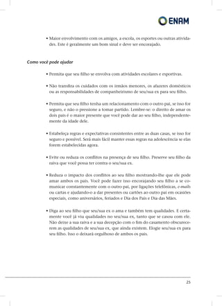 25
• Maior envolvimento com os amigos, a escola, os esportes ou outras ativida-
des. Este é geralmente um bom sinal e deve ser encorajado.
Como você pode ajudar
• Permita que seu filho se envolva com atividades escolares e esportivas.
• Não transfira os cuidados com os irmãos menores, os afazeres domésticos
ou as responsabilidades de companheirismo de seu/sua ex para seu filho.
• Permita que seu filho tenha um relacionamento com o outro pai, se isso for
seguro, e não o pressione a tomar partido. Lembre-se: o direito de amar os
dois pais é o maior presente que você pode dar ao seu filho, independente-
mente da idade dele.
• Estabeleça regras e expectativas consistentes entre as duas casas, se isso for
seguro e possível. Será mais fácil manter essas regras na adolescência se elas
forem estabelecidas agora.
• Evite ou reduza os conflitos na presença de seu filho. Preserve seu filho da
raiva que você possa ter contra o seu/sua ex.
• Reduza o impacto dos conflitos ao seu filho mostrando-lhe que ele pode
amar ambos os pais. Você pode fazer isso encorajando seu filho a se co-
municar constantemente com o outro pai, por ligações telefônicas, e-mails
ou cartas e ajudando-o a dar presentes ou cartões ao outro pai em ocasiões
especiais, como aniversários, feriados e Dia dos Pais e Dia das Mães.
• Diga ao seu filho que seu/sua ex o ama e também tem qualidades. E certa-
mente você já viu qualidades no seu/sua ex, tanto que se casou com ele.
Não deixe a sua raiva e a sua decepção com o fim do casamento obscurece-
rem as qualidades de seu/sua ex, que ainda existem. Elogie seu/sua ex para
seu filho. Isso o deixará orgulhoso de ambos os pais.
 