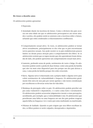 26
De treze a dezoito anos
Os adolescentes podem apresentar:
• Depressão.
• Ansiedade diante da incerteza do futuro. Como o divórcio dos pais ocor-
reu em uma idade em que os adolescentes preocupam-se em serem ama-
dos e aceitos, eles podem sentir-se ansiosos com a incerteza sobre o futuro,
achando que estão condenados a relacionamentos conflituosos.
• Comportamento sexual ativo. Às vezes, os adolescentes podem se tornar
ativos sexualmente, principalmente se eles vêm que os pais encontraram
novos parceiros sexuais. Isso pode ocorrer se os pais estabeleceram poucos
limites ou deram pouca atenção para o comportamento dos filhos. Se os
adolescentes sentem que as regras morais que eles aprenderam foram deixa-
das de lado, eles podem apresentar um comportamento sexual mais ativo.
• Lamento, profundo senso de perda, sentimentos de vazio e fatiga. Os ado-
lescentes podem sentir a perda de duas formas: como uma perda da família
que não vai mais estar disponível para eles porque um dos pais deixou a
casa, e uma perda da família porque eles estão crescendo.
• Raiva. Alguma raiva é relacionada com a própria idade e alguma serve para
cobrir sentimentos de vulnerabilidade e fraqueza. Os adolescentes geral-
mente têm raiva de seus pais por serem egoístas e não terem consideração
por escolherem se divorciar nesta fase da vida deles.
• Mudança da percepção sobre os pais. Os adolescentes podem perceber um
pai como vulnerável e dependente, e o outro como forte e invulnerável.
Os adolescentes podem acrescentar julgamentos morais a essas percepções,
acreditando, por exemplo, que a vulnerabilidade é má. Os adolescentes que
perceberam uma falha ou uma fraqueza em um dos pais podem exagerar
aquela falha ou fraqueza e ver o outro pai como maltratado ou martirizado.
• Dilemas de lealdade. Quando os pais exigem que seus filhos escolham la-
dos, os filhos podem se sentir culpados, desesperados e deprimidos.
 