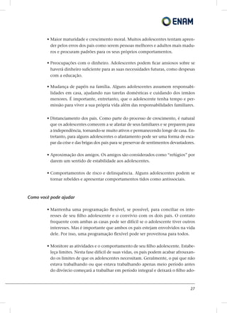 27
• Maior maturidade e crescimento moral. Muitos adolescentes tentam apren-
der pelos erros dos pais como serem pessoas melhores e adultos mais madu-
ros e procuram padrões para os seus próprios comportamentos.
• Preocupações com o dinheiro. Adolescentes podem ficar ansiosos sobre se
haverá dinheiro suficiente para as suas necessidades futuras, como despesas
com a educação.
• Mudança de papéis na família. Alguns adolescentes assumem responsabi-
lidades em casa, ajudando nas tarefas domésticas e cuidando dos irmãos
menores. É importante, entretanto, que o adolescente tenha tempo e per-
missão para viver a sua própria vida além das responsabilidades familiares.
• Distanciamento dos pais. Como parte do processo de crescimento, é natural
que os adolescentes comecem a se afastar de seus familiares e se preparem para
a independência, tornando-se muito ativos e permanecendo longe de casa. En-
tretanto, para alguns adolescentes o afastamento pode ser uma forma de esca-
par da crise e das brigas dos pais para se preservar de sentimentos devastadores.
• Aproximação dos amigos. Os amigos são considerados como “refúgios” por
darem um sentido de estabilidade aos adolescentes.
• Comportamentos de risco e delinquência. Alguns adolescentes podem se
tornar rebeldes e apresentar comportamentos tidos como antissociais.
Como você pode ajudar
• Mantenha uma programação flexível, se possível, para conciliar os inte-
resses de seu filho adolescente e o convívio com os dois pais. O contato
frequente com ambas as casas pode ser difícil se o adolescente tiver outros
interesses. Mas é importante que ambos os pais estejam envolvidos na vida
dele. Por isso, uma programação flexível pode ser proveitosa para todos.
• Monitore as atividades e o comportamento de seu filho adolescente. Estabe-
leça limites. Nesta fase difícil de suas vidas, os pais podem acabar afrouxan-
do os limites de que os adolescentes necessitam. Geralmente, o pai que não
estava trabalhando ou que estava trabalhando apenas meio período antes
do divórcio começará a trabalhar em período integral e deixará o filho ado-
 