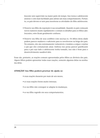 28
lescente sem supervisão na maior parte do tempo. Isso torna o adolescente
ansioso e com mais facilidade para adotar um mau comportamento. Portan-
to, os pais devem se unir para monitorar as atividades do filho adolescente.
• Preserve seu filho da exposição à sua sexualidade. Quando os pais começam
novos namoros muito rapidamente e contam os detalhes para os filhos ado-
lescentes, estes ficam geralmente confusos.
• Preserve seu filho de seus conflitos com seu/sua ex. Os filhos desta idade
podem parecer maduros o suficiente para se envolverem na briga dos pais.
No entanto, eles são extremamente vulneráveis e tendem a culpar e rejeitar
o pai que eles costumavam amar. Embora isso possa parecer gratificante
para o pai cujo lado o adolescente tenha tomado, isso não é bom para o
desenvolvimento saudável dele.
Essas são, portanto, as reações comuns apresentadas pelos filhos ao divórcio dos pais.
Alguns filhos podem apresentar todas essas reações, somente algumas delas ou nenhu-
ma delas.
ATENÇÃO! Seu filho poderá precisar de ajuda se:
• essas reações durarem por mais de seis meses;
• se essas reações forem muito intensas;
• se seu filho não conseguir se adaptar às mudanças;
• se seu filho regredir em seus comportamentos.
 