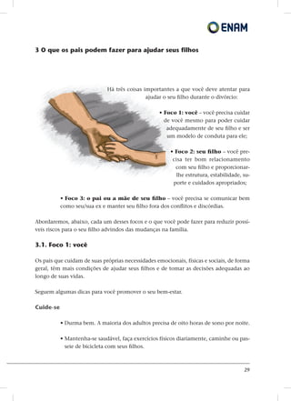 29
3 O que os pais podem fazer para ajudar seus filhos
Há três coisas importantes a que você deve atentar para
ajudar o seu filho durante o divórcio:
• Foco 1: você – você precisa cuidar
de você mesmo para poder cuidar
adequadamente de seu filho e ser
um modelo de conduta para ele;
• Foco 2: seu filho – você pre-
cisa ter bom relacionamento
com seu filho e proporcionar-
lhe estrutura, estabilidade, su-
porte e cuidados apropriados;
• Foco 3: o pai ou a mãe de seu filho – você precisa se comunicar bem
como seu/sua ex e manter seu filho fora dos conflitos e discórdias.
Abordaremos, abaixo, cada um desses focos e o que você pode fazer para reduzir possí-
veis riscos para o seu filho advindos das mudanças na família.
3.1. Foco 1: você
Os pais que cuidam de suas próprias necessidades emocionais, físicas e sociais, de forma
geral, têm mais condições de ajudar seus filhos e de tomar as decisões adequadas ao
longo de suas vidas.
Seguem algumas dicas para você promover o seu bem-estar.
Cuide-se
• Durma bem. A maioria dos adultos precisa de oito horas de sono por noite.
• Mantenha-se saudável, faça exercícios físicos diariamente, caminhe ou pas-
seie de bicicleta com seus filhos.
 