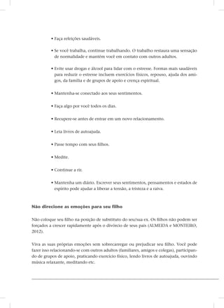 • Faça refeições saudáveis.
• Se você trabalha, continue trabalhando. O trabalho restaura uma sensação
de normalidade e mantém você em contato com outros adultos.
• Evite usar drogas e álcool para lidar com o estresse. Formas mais saudáveis
para reduzir o estresse incluem exercícios físicos, repouso, ajuda dos ami-
gos, da família e de grupos de apoio e crença espiritual.
• Mantenha-se conectado aos seus sentimentos.
• Faça algo por você todos os dias.
• Recupere-se antes de entrar em um novo relacionamento.
• Leia livros de autoajuda.
• Passe tempo com seus filhos.
• Medite.
• Continue a rir.
• Mantenha um diário. Escrever seus sentimentos, pensamentos e estados de
espírito pode ajudar a liberar a tensão, a tristeza e a raiva.
Não direcione as emoções para seu filho
Não coloque seu filho na posição de substituto do seu/sua ex. Os filhos não podem ser
forçados a crescer rapidamente após o divórcio de seus pais (ALMEIDA e MONTEIRO,
2012).
Viva as suas próprias emoções sem sobrecarregar ou prejudicar seu filho. Você pode
fazer isso relacionando-se com outros adultos (familiares, amigos e colegas), participan-
do de grupos de apoio, praticando exercício físico, lendo livros de autoajuda, ouvindo
música relaxante, meditando etc.
 