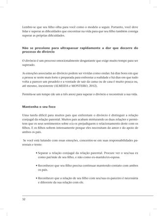 32
Lembre-se que seu filho olha para você como o modelo a seguir. Portanto, você deve
lidar e superar as dificuldades que encontrar na vida para que seu filho também consiga
superar as próprias dificuldades.
Não se pressione para ultrapassar rapidamente a dor que decorre do
processo de divórcio
O divórcio é um processo emocionalmente desgastante que exige muito tempo para ser
superado.
As emoções associadas ao divórcio podem ser vividas como ondas: há dias bons em que
a pessoa se sente mais forte e preparada para enfrentar a realidade e há dias em que tudo
volta a parecer um pesadelo e a vontade de sair da cama ou de casa é muito pouca ou,
até mesmo, inexistente (ALMEIDA e MONTEIRO, 2012).
Permita-se um tempo (de um a três anos) para superar o divórcio e reconstruir a sua vida.
Mantenha o seu foco
Uma tarefa difícil para muitos pais que enfrentam o divórcio é distinguir a relação
conjugal da relação parental. Muitos pais acabam misturando as duas relações e permi-
tem que os seus sentimentos sobre o/a ex prejudiquem o relacionamento deste com os
filhos. E os filhos sofrem intensamente porque eles necessitam do amor e do apoio de
ambos os pais.
Se você está lutando com essas emoções, concentre-se em suas responsabilidades pa-
rentais e tente:
• Separar a relação conjugal da relação parental. Procure ver o seu/sua ex
como pai/mãe de seu filho, e não como ex-marido/ex-esposa.
• Reconhecer que seu filho precisa continuar mantendo contato com ambos
os pais.
• Reconhecer que a relação de seu filho com seu/sua ex-parceiro é necessária
e diferente da sua relação com ele.
 