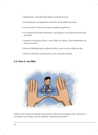 34
• Significante e não planejado ganho ou perda de peso;
• Cancelamento ou adiamento constante de atividades parentais;
• Uso excessivo de álcool ou outras substâncias químicas;
• Uso frequente do Poder Judiciário, o que pode ser um sintoma de raiva não
resolvida;
• Aumento de queixas físicas, como dores de cabeça, dores abdominais ou
dores nas costas;
• Falta de habilidade para cuidar dos filhos como você já cuidou um dia;
• Perda de interesse em permanecer com as pessoas amadas.
3.2. Foco 2: seu filho
Embora você esteja vivenciando um momento difícil em sua própria vida, você deve se
concentrar no seu filho, pois ele também é afetado pelo divórcio.
 