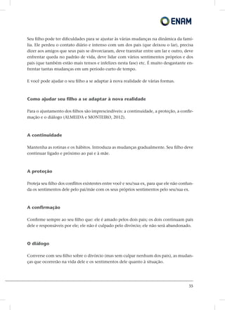 35
Seu filho pode ter dificuldades para se ajustar às várias mudanças na dinâmica da famí-
lia. Ele perdeu o contato diário e intenso com um dos pais (que deixou o lar), precisa
dizer aos amigos que seus pais se divorciaram, deve transitar entre um lar e outro, deve
enfrentar queda no padrão de vida, deve lidar com vários sentimentos próprios e dos
pais (que também estão mais tensos e infelizes nesta fase) etc. É muito desgastante en-
frentar tantas mudanças em um período curto de tempo.
E você pode ajudar o seu filho a se adaptar à nova realidade de várias formas.
Como ajudar seu filho a se adaptar à nova realidade
Para o ajustamento dos filhos são imprescindíveis: a continuidade, a proteção, a confir-
mação e o diálogo (ALMEIDA e MONTEIRO, 2012).
A continuidade
Mantenha as rotinas e os hábitos. Introduza as mudanças gradualmente. Seu filho deve
continuar ligado e próximo ao pai e à mãe.
A proteção
Proteja seu filho dos conflitos existentes entre você e seu/sua ex, para que ele não confun-
da os sentimentos dele pelo pai/mãe com os seus próprios sentimentos pelo seu/sua ex.
A confirmação
Confirme sempre ao seu filho que: ele é amado pelos dois pais; os dois continuam pais
dele e responsáveis por ele; ele não é culpado pelo divórcio; ele não será abandonado.
O diálogo
Converse com seu filho sobre o divórcio (mas sem culpar nenhum dos pais), as mudan-
ças que ocorrerão na vida dele e os sentimentos dele quanto à situação.
 