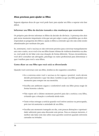 36
Dicas preciosas para ajudar os filhos
Seguem algumas dicas do que você pode fazer para ajudar seu filho a superar esta fase
difícil.
Informar seu filho da decisão tomada e das mudanças que ocorrerão
Os próprios pais devem informar os filhos da decisão do divórcio. A presença dos dois
pais nesse momento importante evita que um pai culpe o outro, possibilita que os dois
respondam as perguntas dos filhos e ajuda os filhos a entender que eles não estão sendo
abandonados por nenhum dos pais.
Se, entretanto, você e seu/sua ex não estiverem prontos para conversar tranquilamente
um com o outro, ou se você e/ou seu filho foram vítimas de violência doméstica ou abu-
so, você pode ter de lidar com essa situação de forma diferente. Nessas circunstâncias,
você deve consultar um advogado, psicólogo ou outro profissional para determinar o
que é melhor para você e seus filhos.
Como dizer ao seu filho que você está se divorciando
Quando você conversar com seu filho, lembre-se dos seguintes conselhos:
• Se a conversa entre você e seu/sua ex for segura e possível, vocês devem
decidir previamente o que vão dizer. Lembre-se que seu filho guardará esse
momento para sempre em sua memória.
• Escolha um ambiente seguro e confortável onde seu filho possa reagir de
forma honesta e aberta.
• Não espere até o último momento possível para dar a notícia a seu filho,
evitando que a situação o confunda ainda mais.
• Tente evitar entregar a notícia quando você estiver ansioso ou preocupado,
pois isso irá aumentar a ansiedade de seu filho.
• Escolha um momento tranquilo no dia, com poucas distrações e oportuni-
dade suficiente para uma discussão sem pressa. Para as crianças menores, é
melhor não falar com elas sobre essas questões sensíveis quando estiverem
cansadas ou irritadas.
 