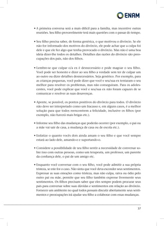 37
• A primeira conversa será a mais difícil para a família, mas incentive outras
reuniões. Seu filho provavelmente terá mais questões com o passar do tempo.
• Seu filho precisa saber, de forma genérica, o que motivou o divórcio. Se ele
não for informado dos motivos do divórcio, ele pode achar que a culpa foi
dele e que ele fez algo que tenha provocado o divórcio. Mas não é uma boa
ideia dizer-lhe todos os detalhes. Detalhes das razões do divórcio são preo-
cupações dos pais, não dos filhos.
• Lembre-se que culpar o/a ex é desnecessário e pode magoar o seu filho.
Você pode ser honesto e dizer ao seu filho a verdade sem ter de culpar um
ao outro ou dizer detalhes desnecessários. Seja genérico. Por exemplo, para
as crianças pequenas, você pode dizer que você e seu/sua ex tentaram o seu
melhor para resolver os problemas, mas não conseguiram. Para os adoles-
centes, você pode explicar que você e seu/sua ex não foram capazes de se
comunicar e resolver as suas desavenças.
• Aponte, se possível, os pontos positivos do divórcio para todos. O divórcio
não deve ser interpretado como um fracasso e, em alguns casos, é a melhor
solução para que todos reencontrem a felicidade, inclusive os filhos (por
exemplo, não haverá mais brigas etc.).
• Informe seu filho das mudanças que poderão ocorrer (por exemplo, o pai ou
a mãe vai sair de casa, a mudança de casa ou de escola etc.).
• Enfatize o quanto vocês dois ainda amam o seu filho e que você sempre
estará ao lado dele, amando-o e suportando-o.
• Considere a possibilidade de seu filho sentir a necessidade de conversar so-
bre isso com outras pessoas, como um terapeuta, um professor, um parente
da confiança dele, o pai de um amigo etc.
• Enquanto você conversar com o seu filho, você pode admitir a sua própria
tristeza, se este for o caso. Não sinta que você deva esconder seus sentimentos.
Expressar as suas emoções como tristeza, mas não culpa, raiva ou ódio pelo
outro pai ou mãe, permite que seu filho também expresse livremente seus
sentimentos. Os filhos precisam saber que eles sempre podem procurar seus
pais para conversar sobre suas dúvidas e sentimentos em relação ao divórcio.
Fornecer um ambiente no qual todos possam discutir abertamente seus senti-
mentos e preocupações irá ajudar seu filho a colaborar com essas mudanças.
 