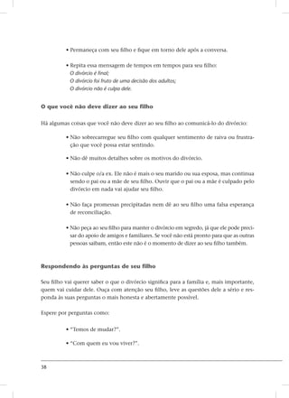 38
• Permaneça com seu filho e fique em torno dele após a conversa.
• Repita essa mensagem de tempos em tempos para seu filho:
O divórcio é final;
O divórcio foi fruto de uma decisão dos adultos;
O divórcio não é culpa dele.
O que você não deve dizer ao seu filho
Há algumas coisas que você não deve dizer ao seu filho ao comunicá-lo do divórcio:
• Não sobrecarregue seu filho com qualquer sentimento de raiva ou frustra-
ção que você possa estar sentindo.
• Não dê muitos detalhes sobre os motivos do divórcio.
• Não culpe o/a ex. Ele não é mais o seu marido ou sua esposa, mas continua
sendo o pai ou a mãe de seu filho. Ouvir que o pai ou a mãe é culpado pelo
divórcio em nada vai ajudar seu filho.
• Não faça promessas precipitadas nem dê ao seu filho uma falsa esperança
de reconciliação.
• Não peça ao seu filho para manter o divórcio em segredo, já que ele pode preci-
sar do apoio de amigos e familiares. Se você não está pronto para que as outras
pessoas saibam, então este não é o momento de dizer ao seu filho também.
Respondendo às perguntas de seu filho
Seu filho vai querer saber o que o divórcio significa para a família e, mais importante,
quem vai cuidar dele. Ouça com atenção seu filho, leve as questões dele a sério e res-
ponda às suas perguntas o mais honesta e abertamente possível.
Espere por perguntas como:
• “Temos de mudar?”.
• “Com quem eu vou viver?”.
 