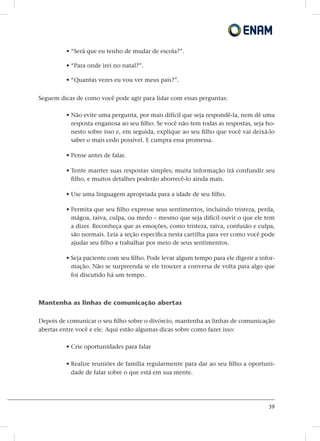 39
• “Será que eu tenho de mudar de escola?”.
• “Para onde irei no natal?”.
• “Quantas vezes eu vou ver meus pais?”.
Seguem dicas de como você pode agir para lidar com essas perguntas:
• Não evite uma pergunta, por mais difícil que seja respondê-la, nem dê uma
resposta enganosa ao seu filho. Se você não tem todas as respostas, seja ho-
nesto sobre isso e, em seguida, explique ao seu filho que você vai deixá-lo
saber o mais cedo possível. E cumpra essa promessa.
• Pense antes de falar.
• Tente manter suas respostas simples; muita informação irá confundir seu
filho, e muitos detalhes poderão aborrecê-lo ainda mais.
• Use uma linguagem apropriada para a idade de seu filho.
• Permita que seu filho expresse seus sentimentos, incluindo tristeza, perda,
mágoa, raiva, culpa, ou medo – mesmo que seja difícil ouvir o que ele tem
a dizer. Reconheça que as emoções, como tristeza, raiva, confusão e culpa,
são normais. Leia a seção específica nesta cartilha para ver como você pode
ajudar seu filho a trabalhar por meio de seus sentimentos.
• Seja paciente com seu filho. Pode levar algum tempo para ele digerir a infor-
mação. Não se surpreenda se ele trouxer a conversa de volta para algo que
foi discutido há um tempo.
Mantenha as linhas de comunicação abertas
Depois de comunicar o seu filho sobre o divórcio, mantenha as linhas de comunicação
abertas entre você e ele. Aqui estão algumas dicas sobre como fazer isso:
• Crie oportunidades para falar
• Realize reuniões de família regularmente para dar ao seu filho a oportuni-
dade de falar sobre o que está em sua mente.
 