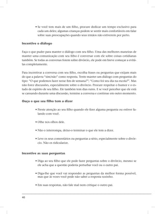 40
• Se você tem mais de um filho, procure dedicar um tempo exclusivo para
cada um deles; algumas crianças podem se sentir mais confortáveis ​​em falar
sobre suas preocupações quando seus irmãos não estiverem por perto.
Incentive o diálogo
Faça o que puder para manter o diálogo com seu filho. Uma das melhores maneiras de
manter uma comunicação com seu filho é conversar com ele sobre coisas cotidianas
também. Se todas as conversas forem sobre divórcio, ele pode em breve começar a evitá-
las completamente.
Para incentivar a conversa com seu filho, escolha frases ou perguntas que exijam mais
do que a palavra “sim/não” como resposta. Tente manter um diálogo com perguntas do
tipo: “O que podemos fazer nesse fim de semana?”; “Como foi seu dia na escola?”. Mas
não force discussões, especialmente sobre o divórcio. Procure respeitar o humor e o es-
tado de espírito de seu filho. Ele também tem dias ruins. E se você perceber que ele está
se cansando durante uma discussão, termine a conversa e continue em outro momento.
Ouça o que seu filho tem a dizer
• Preste atenção ao seu filho quando ele fizer alguma pergunta ou estiver fa-
lando com você.
• Olhe nos olhos dele.
• Não o interrompa, deixe-o terminar o que ele tem a dizer.
• Leve os seus comentários ou perguntas a sério, especialmente sobre o divór-
cio. Não os ridicularize.
Incentive as suas perguntas
• Diga ao seu filho que ele pode fazer perguntas sobre o divórcio, mesmo se
ele acha que a questão poderia perturbar você ou o outro pai.
• Diga-lhe que você vai responder as perguntas da melhor forma possível,
mas que às vezes você pode não saber a resposta sozinho.
• Em suas respostas, não fale mal nem critique o outro pai.
 