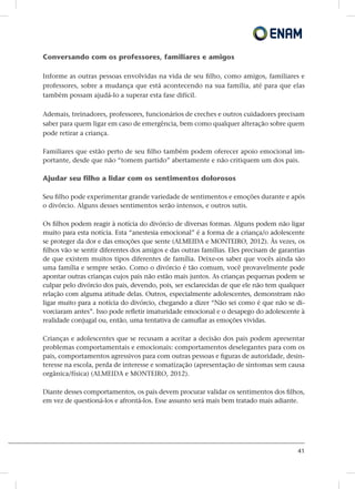 41
Conversando com os professores, familiares e amigos
Informe as outras pessoas envolvidas na vida de seu filho, como amigos, familiares e
professores, sobre a mudança que está acontecendo na sua família, até para que elas
também possam ajudá-lo a superar esta fase difícil.
Ademais, treinadores, professores, funcionários de creches e outros cuidadores precisam
saber para quem ligar em caso de emergência, bem como qualquer alteração sobre quem
pode retirar a criança.
Familiares que estão perto de seu filho também podem oferecer apoio emocional im-
portante, desde que não “tomem partido” abertamente e não critiquem um dos pais.
Ajudar seu filho a lidar com os sentimentos dolorosos
Seu filho pode experimentar grande variedade de sentimentos e emoções durante e após
o divórcio. Alguns desses sentimentos serão intensos, e outros sutis.
Os filhos podem reagir à notícia do divórcio de diversas formas. Alguns podem não ligar
muito para esta notícia. Esta “anestesia emocional” é a forma de a criança/o adolescente
se proteger da dor e das emoções que sente (ALMEIDA e MONTEIRO, 2012). Às vezes, os
filhos vão se sentir diferentes dos amigos e das outras famílias. Eles precisam de garantias
de que existem muitos tipos diferentes de família. Deixe-os saber que vocês ainda são
uma família e sempre serão. Como o divórcio é tão comum, você provavelmente pode
apontar outras crianças cujos pais não estão mais juntos. As crianças pequenas podem se
culpar pelo divórcio dos pais, devendo, pois, ser esclarecidas de que ele não tem qualquer
relação com alguma atitude delas. Outros, especialmente adolescentes, demonstram não
ligar muito para a notícia do divórcio, chegando a dizer “Não sei como é que não se di-
vorciaram antes”. Isso pode refletir imaturidade emocional e o desapego do adolescente à
realidade conjugal ou, então, uma tentativa de camuflar as emoções vividas.
Crianças e adolescentes que se recusam a aceitar a decisão dos pais podem apresentar
problemas comportamentais e emocionais: comportamentos deselegantes para com os
pais, comportamentos agressivos para com outras pessoas e figuras de autoridade, desin-
teresse na escola, perda de interesse e somatização (apresentação de sintomas sem causa
orgânica/física) (ALMEIDA e MONTEIRO, 2012).
Diante desses comportamentos, os pais devem procurar validar os sentimentos dos filhos,
em vez de questioná-los e afrontá-los. Esse assunto será mais bem tratado mais adiante.
 
