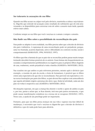 42
Ser tolerante às acusações de seu filho
Quando seu filho acusar ou culpar você pelo divórcio, mantenha a calma e seja toleran-
te. Diga-lhe que entende tal acusação como resultado do sofrimento que ele está atra-
vessando e se disponibilize para conversar com ele sobre o assunto mais tarde, quando
estiver mais calmo.
Confirme sempre ao seu filho que você e seu/sua ex o amam e sempre o amarão.
Não iludir seu filho sobre a possibilidade de reconciliação dos pais
Para poder se adaptar à nova realidade, seu filho precisa saber que a decisão de divórcio
dos pais é definitiva. A esperança de uma reconciliação pode ser prejudicial, porque,
uma vez frustrada, acarreta depressão, raiva e dificuldades no contexto escolar, social e
comportamental (MARGOLIN, 1996; WOLFELT, 1997).
Os filhos que têm a fantasia de que os pais vão se reconciliar podem passar muito tempo
tentando descobrir formas possíveis de os unirem. Essas formas são frequentemente as-
sociadas a comportamentos problemáticos ou negativos para os próprios filhos (fugirem
de casa, roubarem), sendo prejudicial a toda a família (ALMEIDA e MONTEIRO, 2012).
Nas ocasiões em que ambos os pais estiverem presentes, mesmo após o divórcio (por
exemplo, a reunião de pais da escola, a festa de formatura), é possível que os filhos
criem uma expectativa de que eles se reconciliaram. Para prevenir tal expectativa e evi-
tar novas frustrações por parte dos filhos, os pais devem lhes explicar com antecedência
que aquela atividade exigirá a presença dos dois e que, finda tal atividade, cada um dos
pais vai voltar à respectiva casa (ALMEIDA e MONTEIRO, 2012).
Há situações especiais, em que a criança fica doente e recebe o apoio de ambos os pais
e, por isso, passar a achar que, se ficar doente, terá seus pais juntos novamente, o que
pode causar manifestações somáticas ou a recusa em se recuperar (WOLFELT, 1997).
Nesse caso, a ajuda de um psicólogo pode ser importante.
Portanto, para que seu filho possa avançar em sua vida e superar essa fase difícil de
mudanças, é necessário que você e seu/sua ex digam-lhe que a decisão de divórcio é
definitiva e que ele nada pode fazer para alterá-la.
 