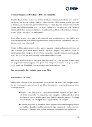 43
Atribuir responsabilidades ao filho adolescente
Se antes do divórcio o marido e a mulher dividiam as tarefas domésticas, após o divór-
cio apenas um deles as realizará, ficando sobrecarregado. Além disso, é normal que, com
o divórcio, os pais tenham de trabalhar mais por terem despesas extras com moradia
(antes, dois adultos dividiam uma casa, agora, cada adulto vive em uma casa). Portanto,
conciliar trabalho, tarefas domésticas e cuidados com os filhos pode se tornar estressan-
te para quem continuou a viver com eles.
Se os filhos sempre virem aquele pai ou aquela mãe constantemente estressado e sem
controle emocional, eles podem reproduzir esse comportamento e apresentar dificulda-
des na escola e na vida social.
Assim, os filhos adolescentes podem receber algumas responsabilidades dentro do lar
(por exemplo, ajudar a tirar a mesa, ajudar a arrumar a própria cama, ajudar a cuidar do
irmão caçula etc.). Isso pode desenvolver a autoestima e a autoconfiança neles e, ainda,
alivia um pouco o pai ou a mãe que continua vivendo com eles.
Mas, atenção! O adolescente não deve substituir o pai ou a mãe que saiu de casa, nem
ser o apoio emocional daquele com quem vive. Isso pode colaborar para que o adoles-
cente apresente dificuldade de se relacionar com outros adolescentes.
Ser um modelo de conduta para o seu filho
Namorando e seu filho
Como você administra um novo namoro pode afetar o seu filho. Você não precisa evi-
tar um novo namoro para o bem de seu filho. No entanto, é importante manter várias
coisas em mente:
• Priorize o seu filho quando ele estiver com você. Durante ou logo após o
divórcio, o seu filho vai precisar de mais atenção e reafirmação. Este não é
um bom momento para lhe pedir para dividi-lo com outro adulto. Fortaleça
no seu filho o seu amor por ele e o lugar dele no seu coração.
• É melhor programar os encontros com o outro adulto conforme a programação
de seu filho. Quando o seu filho estiver com o pai ou a mãe, é o melhor momen-
to para você namorar ou se dedicar a um novo relacionamento ou interesse.
 