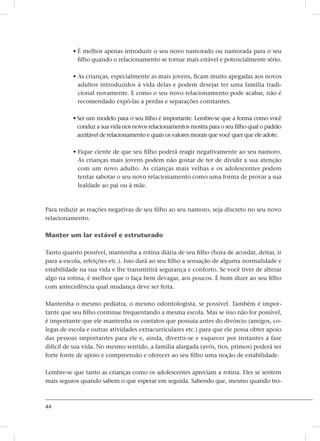 44
• É melhor apenas introduzir o seu novo namorado ou namorada para o seu
filho quando o relacionamento se tornar mais estável e potencialmente sério.
• As crianças, especialmente as mais jovens, ficam muito apegadas aos novos
adultos introduzidos à vida delas e podem desejar ter uma família tradi-
cional novamente. E como o seu novo relacionamento pode acabar, não é
recomendado expô-las a perdas e separações constantes.
• Ser um modelo para o seu filho é importante. Lembre-se que a forma como você
conduz a sua vida nos novos relacionamentos mostra para o seu filho qual o padrão
aceitável de relacionamento e quais os valores morais que você quer que ele adote.
• Fique ciente de que seu filho poderá reagir negativamente ao seu namoro.
As crianças mais jovens podem não gostar de ter de dividir a sua atenção
com um novo adulto. As crianças mais velhas e os adolescentes podem
tentar sabotar o seu novo relacionamento como uma forma de provar a sua
lealdade ao pai ou à mãe.
Para reduzir as reações negativas de seu filho ao seu namoro, seja discreto no seu novo
relacionamento.
Manter um lar estável e estruturado
Tanto quanto possível, mantenha a rotina diária de seu filho (hora de acordar, deitar, ir
para a escola, refeições etc.). Isso dará ao seu filho a sensação de alguma normalidade e
estabilidade na sua vida e lhe transmitirá segurança e conforto. Se você tiver de alterar
algo na rotina, é melhor que o faça bem devagar, aos poucos. É bom dizer ao seu filho
com antecedência qual mudança deve ser feita.
Mantenha o mesmo pediatra, o mesmo odontologista, se possível. Também é impor-
tante que seu filho continue frequentando a mesma escola. Mas se isso não for possível,
é importante que ele mantenha os contatos que possuía antes do divórcio (amigos, co-
legas de escola e outras atividades extracurriculares etc.) para que ele possa obter apoio
das pessoas importantes para ele e, ainda, divertir-se e esquecer por instantes a fase
difícil de sua vida. No mesmo sentido, a família alargada (avós, tios, primos) poderá ser
forte fonte de apoio e compreensão e oferecer ao seu filho uma noção de estabilidade.
Lembre-se que tanto as crianças como os adolescentes apreciam a rotina. Eles se sentem
mais seguros quando sabem o que esperar em seguida. Sabendo que, mesmo quando tro-
 