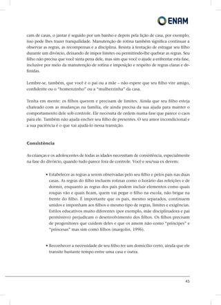 45
cam de casas, o jantar é seguido por um banho e depois pela lição de casa, por exemplo,
isso pode lhes trazer tranquilidade. Manutenção de rotina também significa continuar a
observar as regras, as recompensas e a disciplina. Resista à tentação de estragar seu filho
durante um divórcio, deixando de impor limites ou permitindo-lhe quebrar as regras. Seu
filho não precisa que você sinta pena dele, mas sim que você o ajude a enfrentar esta fase,
inclusive por meio da manutenção de rotina e imposição e respeito de regras claras e de-
finidas.
Lembre-se, também, que você é o pai ou a mãe – não espere que seu filho vire amigo,
confidente ou o “homenzinho” ou a “mulherzinha” da casa.
Tenha em mente: os filhos querem e precisam de limites. Ainda que seu filho esteja
chateado com as mudanças na família, ele ainda precisa da sua ajuda para manter o
comportamento dele sob controle. Ele necessita de ordem numa fase que parece o caos
para ele. Também não ajuda encher seu filho de presentes. O seu amor incondicional e
a sua paciência é o que vai ajudá-lo nessa transição.
Consistência
As crianças e os adolescentes de todas as idades necessitam de consistência, especialmente
na fase do divórcio, quando tudo parece fora de controle. Você e seu/sua ex devem:
• Estabelecer as regras a serem observadas pelo seu filho e pelos pais nas duas
casas. As regras do filho incluem rotinas como o horário das refeições e de
dormir, enquanto as regras dos pais podem incluir elementos como quais
roupas vão e quais ficam, quem vai pegar o filho na escola, não brigar na
frente do filho. É importante que os pais, mesmo separados, continuem
unidos e imponham aos filhos o mesmo tipo de regras, limites e exigências.
Estilos educativos muito diferentes (por exemplo, mãe disciplinadora e pai
permissivo) prejudicam o desenvolvimento dos filhos. Os filhos precisam
de progenitores que cuidem deles e que os amem não como “príncipes” e
“princesas” mas sim como filhos (margolin, 1996).
• Reconhecer a necessidade de seu filho ter um domicílio certo, ainda que ele
transite bastante tempo entre uma casa e outra.
 