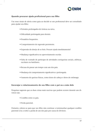 47
Quando procurar ajuda profissional para seu filho
Use esses sinais de alerta como guia ao decidir se um profissional deve ser consultado
para ajudar seu filho:
• Períodos prolongados de tristeza ou raiva.
• Dificuldade prolongada para dormir.
• Pesadelos frequentes.
• Comportamento de regressão persistente.
• Expressão do desejo de se ferir. Procure ajuda imediatamente!
• Mudança significativa no aproveitamento escolar.
• Falta de vontade de participar de atividades corriqueiras sociais, atléticas,
escolares ou familiares.
• Recusa de passar um tempo com um dos pais.
• Mudança de comportamento significativa e prolongada.
• Aumento de queixas físicas, como dores de cabeça e dores de estômago.
Encorajar o relacionamento de seu filho com o pai ou a mãe dele
Pesquisas sugerem que as duas coisas mais nocivas que podem ocorrer durante um di-
vórcio são:
• Conflito entre os pais.
• Perda parental.
Portanto, esforce-se para que seu filho não continue a testemunhar qualquer conflito
parental e/ou a sofrer a perda de um dos pais por causa do divórcio.
 