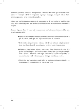 48
Os filhos devem ter acesso aos dois pais após o divórcio. Os filhos que raramente veem
a mãe ou o pai após o divórcio perguntam-se porque aquele pai ou aquela mãe os aban-
donou e passam a se ver como não amados.
Ainda que você experimente a perda de seu marido ou de sua mulher, o seu filho não
deve sentir a mesma perda, mas deve continuar mantendo relacionamento com ambos
os pais.
Seguem algumas dicas de como agir para encorajar o relacionamento de seu filho com
o pai ou a mãe deles:
• Incentive seu filho a manter um relacionamento amoroso e saudável com o
pai ou a mãe, desde que não haja caso de abuso ou violência.
• Evite tentar competir com o pai ou a mãe de seu filho em relação ao afeto
dele. Seu filho não pode ser obrigado a escolher quem ele ama mais.
• Respeite o tempo que o pai ou a mãe de seu filho tiver com ele. Não pro-
grame atividades para seu filho durante o tempo em que ele permanecer
com o pai ou a mãe dele. Tanto o pai como a mãe devem estar prontos no
momento da retirada e da entrega do filho por ocasião das visitas.
• Mantenha seu/sua ex informado sobre as questões médicas, atividades es-
colares e eventos importantes na vida de seu filho.
 