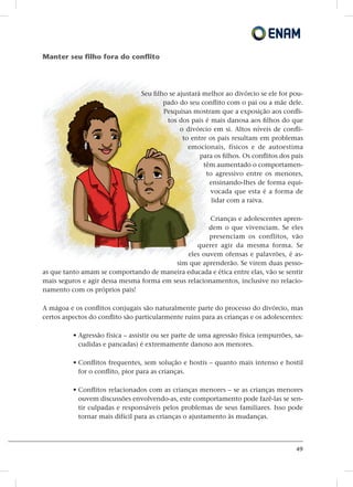 49
Manter seu filho fora do conflito
Seu filho se ajustará melhor ao divórcio se ele for pou-
pado do seu conflito com o pai ou a mãe dele.
Pesquisas mostram que a exposição aos confli-
tos dos pais é mais danosa aos filhos do que
o divórcio em si. Altos níveis de confli-
to entre os pais resultam em problemas
emocionais, físicos e de autoestima
para os filhos. Os conflitos dos pais
têm aumentado o comportamen-
to agressivo entre os menores,
ensinando-lhes de forma equi-
vocada que esta é a forma de
lidar com a raiva.
Crianças e adolescentes apren-
dem o que vivenciam. Se eles
presenciam os conflitos, vão
querer agir da mesma forma. Se
eles ouvem ofensas e palavrões, é as-
sim que aprenderão. Se virem duas pesso-
as que tanto amam se comportando de maneira educada e ética entre elas, vão se sentir
mais seguros e agir dessa mesma forma em seus relacionamentos, inclusive no relacio-
namento com os próprios pais!
A mágoa e os conflitos conjugais são naturalmente parte do processo do divórcio, mas
certos aspectos do conflito são particularmente ruins para as crianças e os adolescentes:
• Agressão física – assistir ou ser parte de uma agressão física (empurrões, sa-
cudidas e pancadas) é extremamente danoso aos menores.
• Conflitos frequentes, sem solução e hostis – quanto mais intenso e hostil
for o conflito, pior para as crianças.
• Conflitos relacionados com as crianças menores – se as crianças menores
ouvem discussões envolvendo-as, este comportamento pode fazê-las se sen-
tir culpadas e responsáveis pelos problemas de seus familiares. Isso pode
tornar mais difícil para as crianças o ajustamento às mudanças.
 