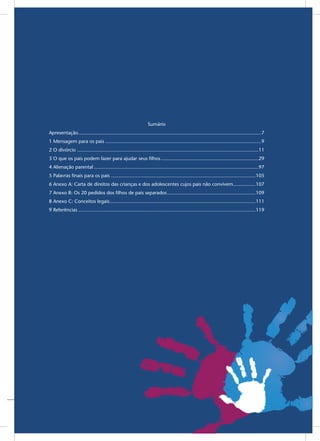 5
Sumário
Apresentação����������������������������������������������������������������������������������������������������������������������������������7
1 Mensagem para os pais���������������������������������������������������������������������������������������������������������������9
2 O divórcio ��������������������������������������������������������������������������������������������������������������������������������11
3 O que os pais podem fazer para ajudar seus filhos���������������������������������������������������������������������29
4 Alienação parental���������������������������������������������������������������������������������������������������������������������97
5 Palavras finais para os pais�������������������������������������������������������������������������������������������������������105
6 Anexo A: Carta de direitos das crianças e dos adolescentes cujos pais não convivem����������������107
7 Anexo B: Os 20 pedidos dos filhos de pais separados���������������������������������������������������������������109
8 Anexo C: Conceitos legais��������������������������������������������������������������������������������������������������������111
9 Referências������������������������������������������������������������������������������������������������������������������������������119
 