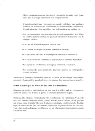 50
• Abuso emocional, controle psicológico, competição de poder – não é sau-
dável para as crianças observarem esse comportamento.
• O mais importante que você, como pai ou mãe, pode fazer para auxiliar o
ajuste de seu filho é reduzir a demonstração de conflito entre os familiares.
Se você não pode evitar o conflito, você pode mudar a sua reação a ele.
• Um erro comum dos pais ao se divorciar consiste em envolver seus filhos
no conflito. Para se certificar de que você está mantendo seu filho fora de
qualquer conflito:
• Não faça seu filho tomar partido entre os pais.
• Não fale mal ou culpe o seu/sua ex na frente de seu filho.
• Não peça a seu filho para manter segredos ou espionar o seu/sua ex.
• Não tenha discussões confidenciais com seu/sua ex na frente de seu filho.
• Não espere que seu filho seja mensageiro entre você e seu/sua ex.
• Não use seu filho como uma forma de punir o seu/sua ex, restringindo o
contato entre eles.
Lembre-se: os problemas entre você e o seu/sua ex devem ser tratados por vocês dois di-
retamente. Ouça seu filho quando ele tem a coragem de dizer que não quer se envolver.
Evitar atacar o pai ou a mãe de seu filho e os familiares
Qualquer ataque direto ou indireto ao pai ou à mãe de seu filho pode ser visto por este
como um ataque a ele mesmo, já que ele se identifica com ambos os pais.
Deixe seu filho saber que é normal amar e ter contato com o pai e a mãe dele. Você pode
fazer isso incentivando telefonemas, e-mails, cartões, cartas e visitas, desde que isso
seja seguro e não tenha havido caso de abuso ou violência. Lembre seu filho de datas
especiais, como dia dos pais, dia das mães, aniversário do pai ou da mãe. Ao fazer isso,
você estará mostrando para o seu filho que ter um relacionamento com ambos os pais
é normal e bom.
 