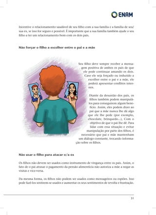 51
Incentive o relacionamento saudável de seu filho com a sua família e a família de seu/
sua ex, se isso for seguro e possível. É importante que a sua família também ajude o seu
filho a ter um relacionamento bom com os dois pais.
Não forçar o filho a escolher entre o pai e a mãe
Seu filho deve sempre receber a mensa-
gem positiva de ambos os pais de que
ele pode continuar amando os dois.
Caso ele seja forçado ou induzido a
escolher entre o pai e a mãe, ele
poderá apresentar conflitos inter-
nos.
Diante da desunião dos pais, os
filhos também podem manipulá-
los para conseguirem algum bene-
fício. Assim, eles podem dizer ao
pai que a mãe nunca lhe dá algo
que ele lhe pede (por exemplo,
chocolate, brinquedo...), Com o
objetivo de que o pai lhe dê. Para
lidar com essa situação e evitar
manipulação por parte dos filhos, é
necessário que pai e mãe mantenham
um diálogo constante, trocando informa-
ção sobre os filhos.
Não usar o filho para atacar o/a ex
Os filhos não devem ser usados como instrumento de vingança entre os pais. Assim, o
fato de o pai atrasar o pagamento da pensão alimentícia não autoriza a mãe a negar as
visitas e vice-versa.
Da mesma forma, os filhos não podem ser usados como mensageiros ou espiões. Isso
pode fazê-los sentirem-se usados e aumentar os seus sentimentos de revolta e frustração.
 