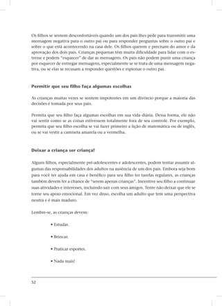 52
Os filhos se sentem desconfortáveis quando um dos pais lhes pede para transmitir uma
mensagem negativa para o outro pai ou para responder perguntas sobre o outro pai e
sobre o que está acontecendo na casa dele. Os filhos querem e precisam do amor e da
aprovação dos dois pais. Crianças pequenas têm muita dificuldade para lidar com o es-
tresse e podem “esquecer” de dar as mensagens. Os pais não podem punir uma criança
por esquecer de entregar mensagens, especialmente se se trata de uma mensagem nega-
tiva, ou se elas se recusam a responder questões e espionar o outro pai.
Permitir que seu filho faça algumas escolhas
As crianças muitas vezes se sentem impotentes em um divórcio porque a maioria das
decisões é tomada por seus pais.
Permita que seu filho faça algumas escolhas em sua vida diária. Dessa forma, ele não
vai sentir como se as coisas estivessem totalmente fora de seu controle. Por exemplo,
permita que seu filho escolha se vai fazer primeiro a lição de matemática ou de inglês,
ou se vai vestir a camiseta amarela ou a vermelha.
Deixar a criança ser criança!
Alguns filhos, especialmente pré-adolescentes e adolescentes, podem tentar assumir al-
gumas das responsabilidades dos adultos na ausência de um dos pais. Embora seja bom
para você ter ajuda em casa e benéfico para seu filho ter tarefas regulares, as crianças
também devem ter a chance de “serem apenas crianças”. Incentive seu filho a continuar
suas atividades e interesses, incluindo sair com seus amigos. Tente não deixar que ele se
torne seu apoio emocional. Em vez disso, escolha um adulto que tem uma perspectiva
neutra e é mais maduro.
Lembre-se, as crianças devem:
• Estudar.
• Brincar.
• Praticar esportes.
• Nada mais!
 