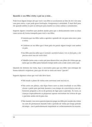 54
Quando o seu filho visita o pai ou a mãe...
Pode levar algum tempo até que você e seu filho se acostumem ao fato de ele ir de uma
casa para outra, o que pode gerar frustração, insegurança e ansiedade. É mais fácil para
ele quando ambos os pais se esforçam para manter as coisas calmas e consistentes.
Seguem alguns conselhos que podem ajudar para que o deslocamento entre as duas
casas ocorra de forma tranquila para você e seu filho:
• Garanta que seu filho saiba a agenda e quando ele vai para uma casa e para
a outra.
• Confirme ao seu filho que é bom para ele passar algum tempo com ambos
os pais.
• Seu filho precisa saber que é normal e aceitável amar e ver os dois pais, e ele
precisa ouvir isso de vocês dois!
• Trabalhe junto com o outro pai para desenvolver um plano de visitas que ga-
ranta que seu filho passe bastante tempo tanto com a mãe como com o pai.
Quando do término da visita, faça o necessário para que seu filho seja entregue de
forma natural e respeitosa, para que ele não se sinta um mero “pacote”.
Seguem algumas coisas que você não deve fazer:
• Não mude o plano de visitas sem conversar com seu/sua ex.
• Não entre em pânico, não fique bravo nem se sinta insultado se seu filho
chorar e pedir pelo pai/mãe durante o seu tempo de convivência com ele.
Somente pergunte a ele se ele gostaria de ligar para o pai/mãe. Às vezes, as
crianças (especialmente as pequenas) apenas necessitam ter certeza de que
o pai/mãe ainda está lá para elas.
• Não mande o seu novo parceiro/parceira pegar seu filho por ocasião das visitas
ou com ele permanecer durante todo o período de visitas por longo período
de tempo – isso é particularmente importante se o relacionamento for recente.
 