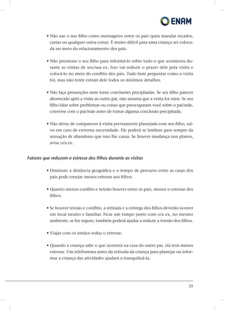 55
• Não use o seu filho como mensageiro entre os pais (para mandar recados,
cartas ou qualquer outra coisa). É muito difícil para uma criança ser coloca-
da no meio do relacionamento dos pais.
• Não pressione o seu filho para informá-lo sobre tudo o que aconteceu du-
rante as visitas de seu/sua ex. Isso vai reduzir o prazer dele pela visita e
colocá-lo no meio do conflito dos pais. Tudo bem perguntar como a visita
foi, mas não tente extrair dele todos os mínimos detalhes.
• Não faça presunções nem tome conclusões precipitadas. Se seu filho parecer
aborrecido após a visita ao outro pai, não assuma que a visita foi ruim. Se seu
filho falar sobre problemas ou coisas que preocuparam você sobre o pai/mãe,
converse com o pai/mãe antes de tomar alguma conclusão precipitada.
• Não deixe de comparecer à visita previamente planejada com seu filho, sal-
vo em caso de extrema necessidade. Ele poderá se lembrar para sempre da
sensação de abandono que isso lhe causa. Se houver mudança nos planos,
avise o/a ex.
Fatores que reduzem o estresse dos filhos durante as visitas
• Diminuir a distância geográfica e o tempo de percurso entre as casas dos
pais pode ensejar menos estresse aos filhos.
• Quanto menos conflito e tensão houver entre os pais, menor o estresse dos
filhos.
• Se houver tensão e conflito, a retirada e a entrega dos filhos deverão ocorrer
em local neutro e familiar. Ficar um tempo junto com o/a ex, no mesmo
ambiente, se for seguro, também poderá ajudar a reduzir a tensão dos filhos.
• Viajar com os irmãos reduz o estresse.
• Quando a criança sabe o que ocorrerá na casa do outro pai, ela terá menos
estresse. Um telefonema antes da retirada da criança para planejar ou infor-
mar a criança das atividades ajudará a tranquilizá-la.
 